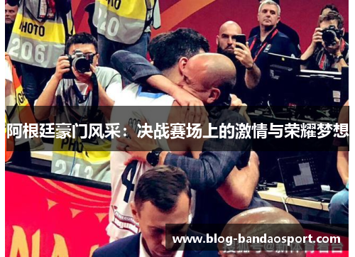 阿根廷豪门风采:决战赛场上的激情与荣耀梦想 阿根廷豪门风采:决战赛场上的激情与荣耀梦想