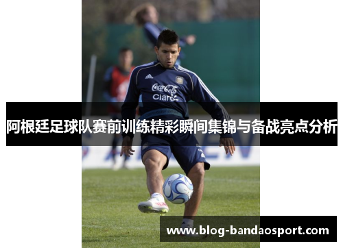 阿根廷足球队赛前训练精彩瞬间集锦与备战亮点分析