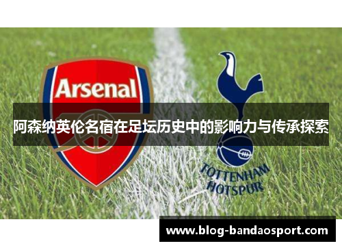 阿森纳英伦名宿在足坛历史中的影响力与传承探索 阿森纳英伦名宿在足坛历史中的影响力与传承探索